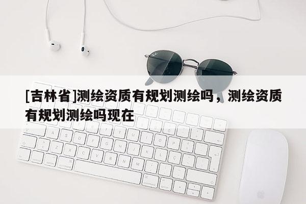 [吉林省]測繪資質有規劃測繪嗎，測繪資質有規劃測繪嗎現在