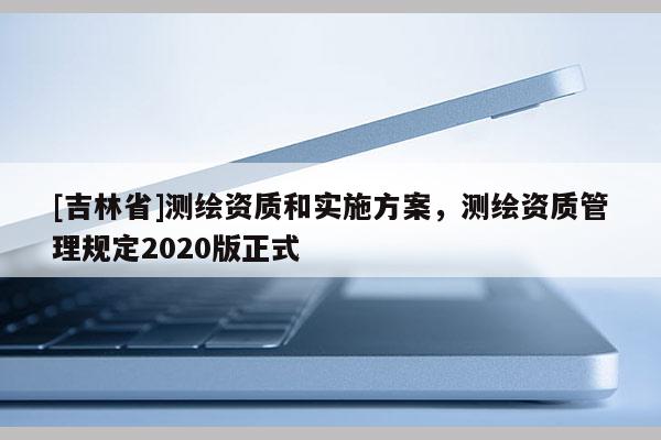 [吉林省]測繪資質(zhì)和實施方案，測繪資質(zhì)管理規(guī)定2020版正式