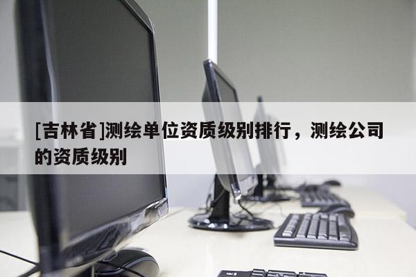 [吉林省]測繪單位資質級別排行，測繪公司的資質級別