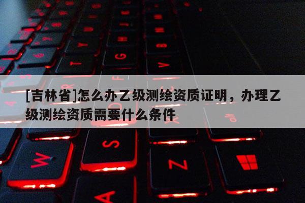 [吉林省]怎么辦乙級測繪資質(zhì)證明，辦理乙級測繪資質(zhì)需要什么條件