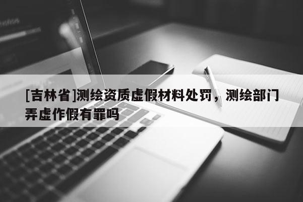 [吉林省]測繪資質虛假材料處罰，測繪部門弄虛作假有罪嗎