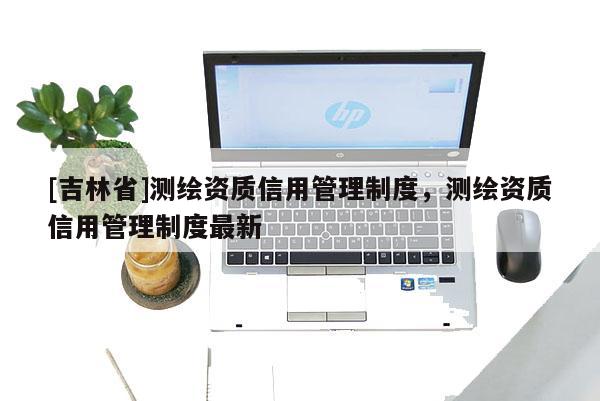 [吉林省]測繪資質(zhì)信用管理制度，測繪資質(zhì)信用管理制度最新