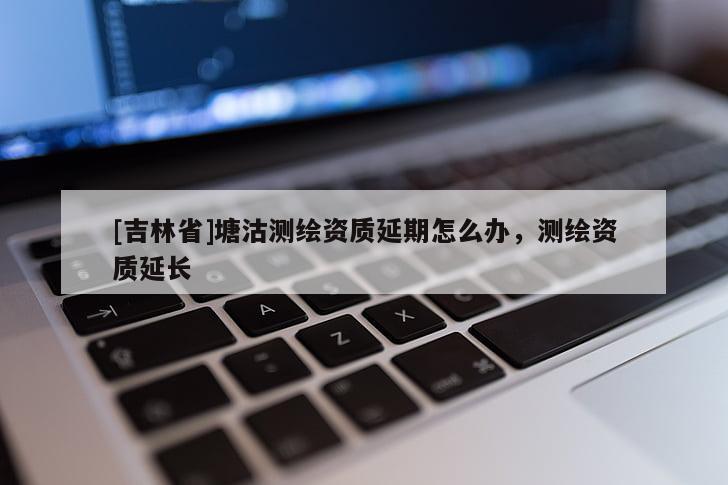 [吉林省]塘沽測繪資質延期怎么辦，測繪資質延長
