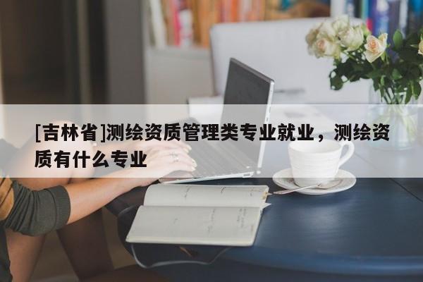 [吉林省]測繪資質管理類專業就業，測繪資質有什么專業