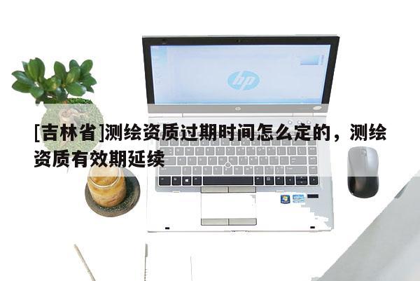 [吉林省]測繪資質(zhì)過期時(shí)間怎么定的，測繪資質(zhì)有效期延續(xù)