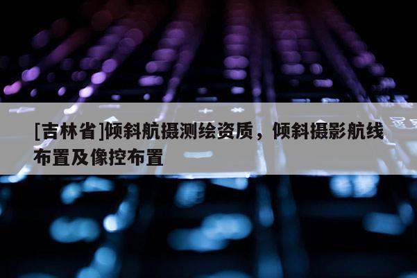 [吉林省]傾斜航攝測繪資質(zhì)，傾斜攝影航線布置及像控布置