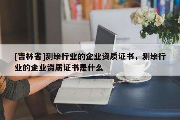 [吉林省]測繪行業(yè)的企業(yè)資質(zhì)證書，測繪行業(yè)的企業(yè)資質(zhì)證書是什么