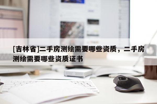 [吉林省]二手房測繪需要哪些資質(zhì)，二手房測繪需要哪些資質(zhì)證書