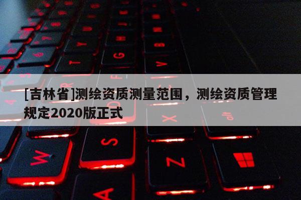 [吉林省]測繪資質測量范圍，測繪資質管理規定2020版正式