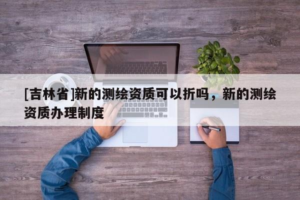 [吉林省]新的測繪資質可以折嗎，新的測繪資質辦理制度