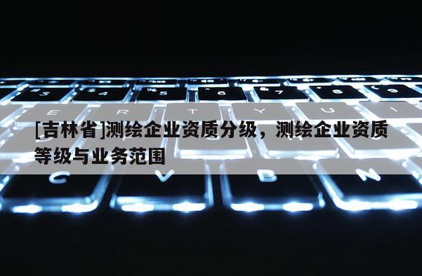 [吉林省]測繪企業(yè)資質(zhì)分級，測繪企業(yè)資質(zhì)等級與業(yè)務(wù)范圍