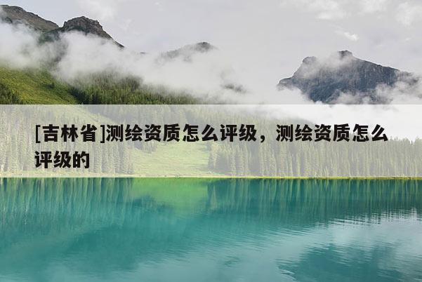 [吉林省]測繪資質(zhì)怎么評級，測繪資質(zhì)怎么評級的