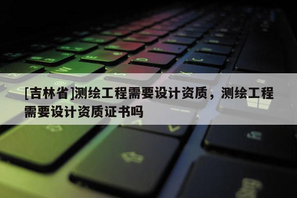 [吉林省]測繪工程需要設計資質，測繪工程需要設計資質證書嗎