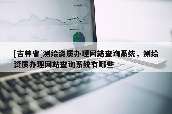 [吉林省]測繪資質(zhì)辦理網(wǎng)站查詢系統(tǒng)，測繪資質(zhì)辦理網(wǎng)站查詢系統(tǒng)有哪些