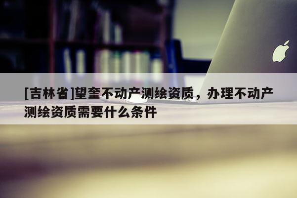 [吉林省]望奎不動產測繪資質，辦理不動產測繪資質需要什么條件