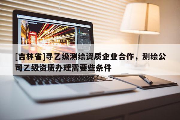 [吉林省]尋乙級測繪資質(zhì)企業(yè)合作，測繪公司乙級資質(zhì)辦理需要些條件