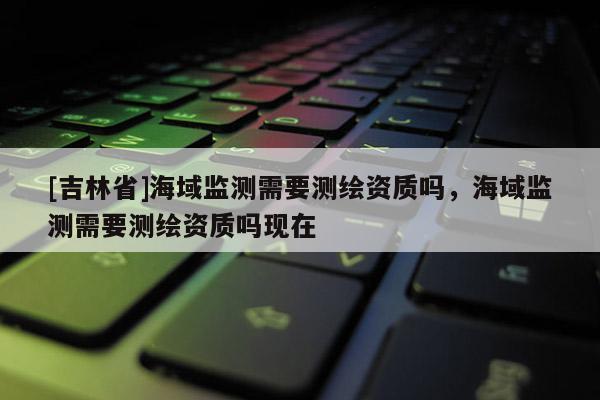 [吉林省]海域監(jiān)測(cè)需要測(cè)繪資質(zhì)嗎，海域監(jiān)測(cè)需要測(cè)繪資質(zhì)嗎現(xiàn)在