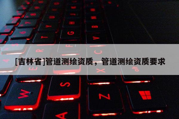 [吉林省]管道測繪資質，管道測繪資質要求
