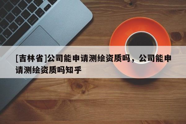 [吉林省]公司能申請(qǐng)測(cè)繪資質(zhì)嗎，公司能申請(qǐng)測(cè)繪資質(zhì)嗎知乎