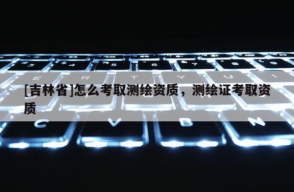 [吉林省]怎么考取測繪資質，測繪證考取資質
