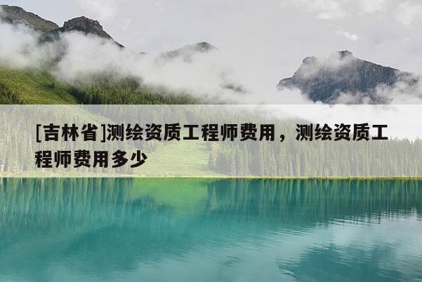 [吉林省]測繪資質工程師費用，測繪資質工程師費用多少