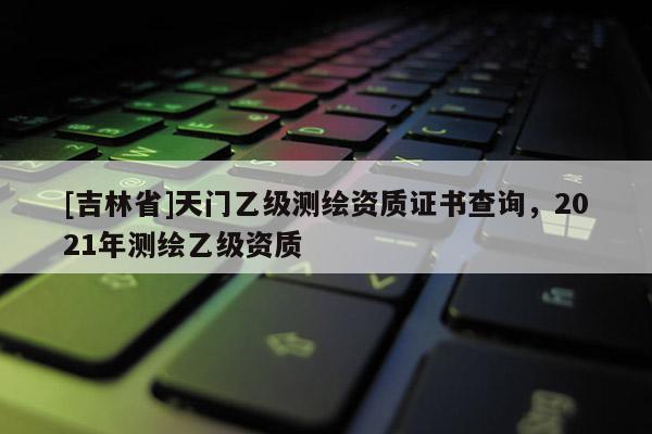 [吉林省]天門乙級測繪資質證書查詢，2021年測繪乙級資質