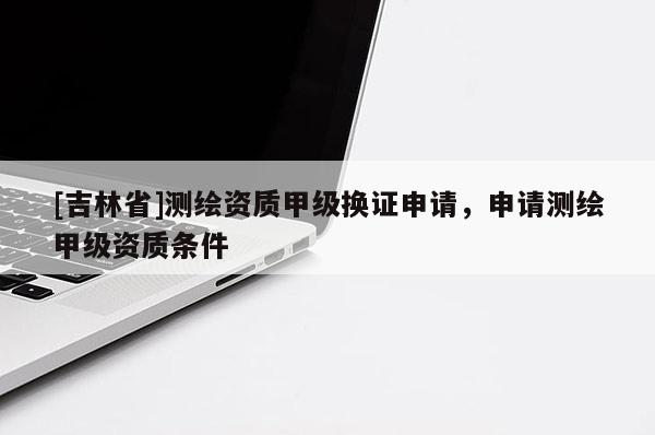 [吉林省]測繪資質(zhì)甲級換證申請，申請測繪甲級資質(zhì)條件