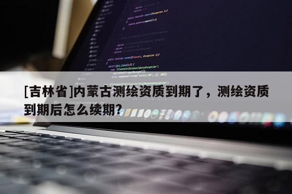 [吉林省]內(nèi)蒙古測繪資質(zhì)到期了，測繪資質(zhì)到期后怎么續(xù)期?