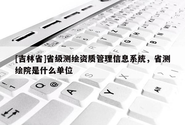 [吉林省]省級(jí)測(cè)繪資質(zhì)管理信息系統(tǒng)，省測(cè)繪院是什么單位