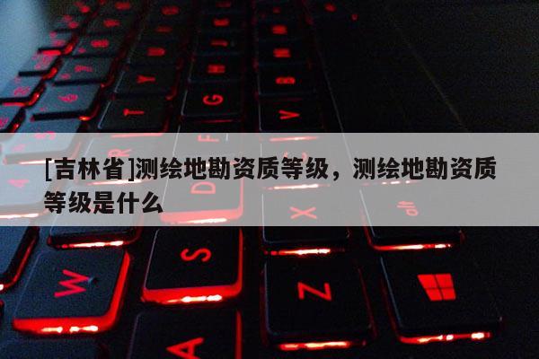 [吉林省]測繪地勘資質等級，測繪地勘資質等級是什么