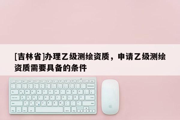 [吉林省]辦理乙級(jí)測(cè)繪資質(zhì)，申請(qǐng)乙級(jí)測(cè)繪資質(zhì)需要具備的條件