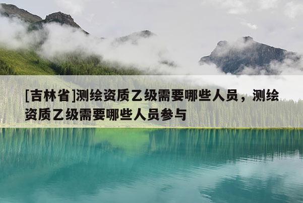 [吉林省]測繪資質乙級需要哪些人員，測繪資質乙級需要哪些人員參與