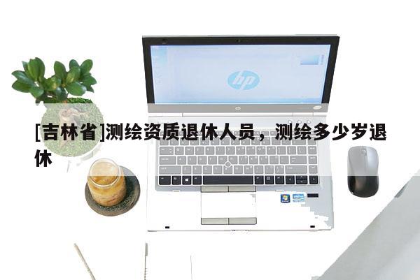 [吉林省]測繪資質退休人員，測繪多少歲退休