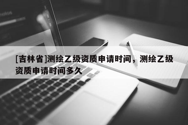 [吉林省]測(cè)繪乙級(jí)資質(zhì)申請(qǐng)時(shí)間，測(cè)繪乙級(jí)資質(zhì)申請(qǐng)時(shí)間多久