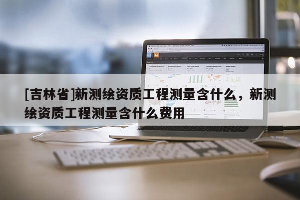 [吉林省]新測繪資質工程測量含什么，新測繪資質工程測量含什么費用