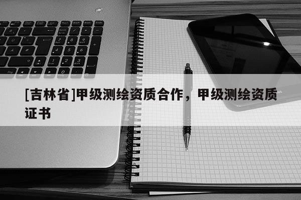 [吉林省]甲級測繪資質合作，甲級測繪資質證書