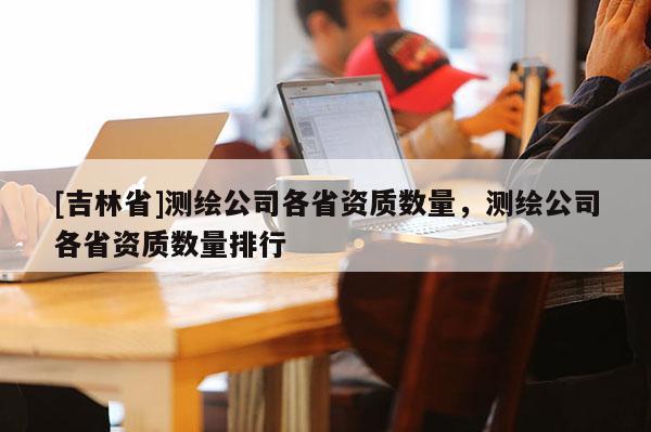 [吉林省]測(cè)繪公司各省資質(zhì)數(shù)量，測(cè)繪公司各省資質(zhì)數(shù)量排行