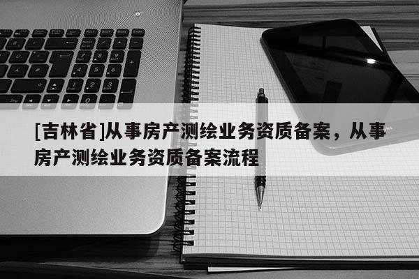 [吉林省]從事房產測繪業務資質備案，從事房產測繪業務資質備案流程