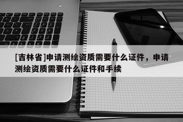 [吉林省]申請測繪資質需要什么證件，申請測繪資質需要什么證件和手續