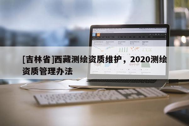 [吉林省]西藏測繪資質(zhì)維護，2020測繪資質(zhì)管理辦法