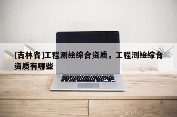 [吉林省]工程測(cè)繪綜合資質(zhì)，工程測(cè)繪綜合資質(zhì)有哪些