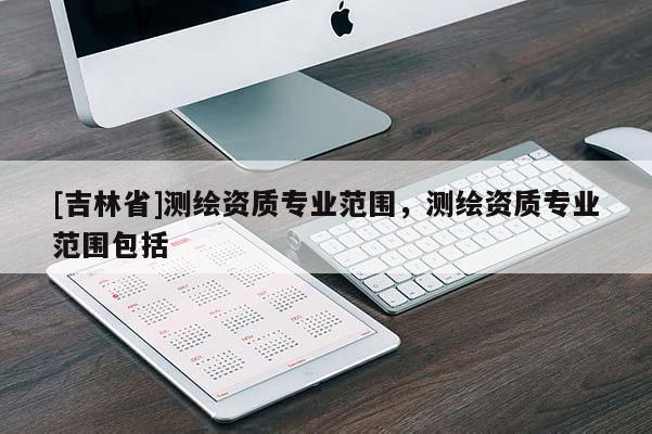 [吉林省]測繪資質專業范圍，測繪資質專業范圍包括