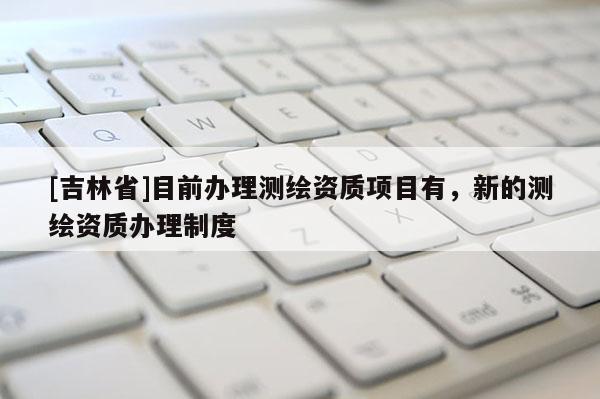 [吉林省]目前辦理測繪資質項目有，新的測繪資質辦理制度