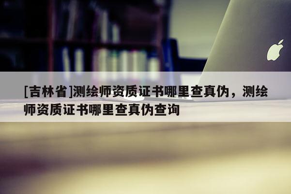 [吉林省]測繪師資質證書哪里查真偽，測繪師資質證書哪里查真偽查詢