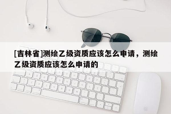 [吉林省]測繪乙級資質應該怎么申請，測繪乙級資質應該怎么申請的