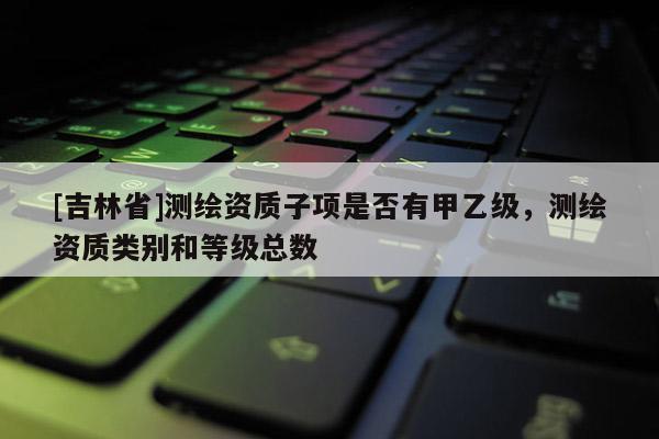 [吉林省]測繪資質子項是否有甲乙級，測繪資質類別和等級總數