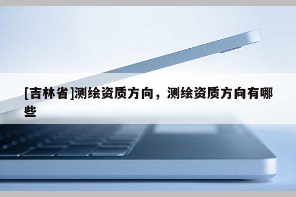 [吉林省]測繪資質方向，測繪資質方向有哪些