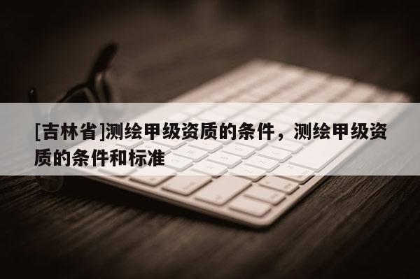 [吉林省]測繪甲級資質(zhì)的條件，測繪甲級資質(zhì)的條件和標準