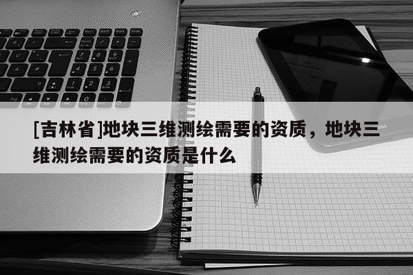 [吉林省]地塊三維測繪需要的資質，地塊三維測繪需要的資質是什么