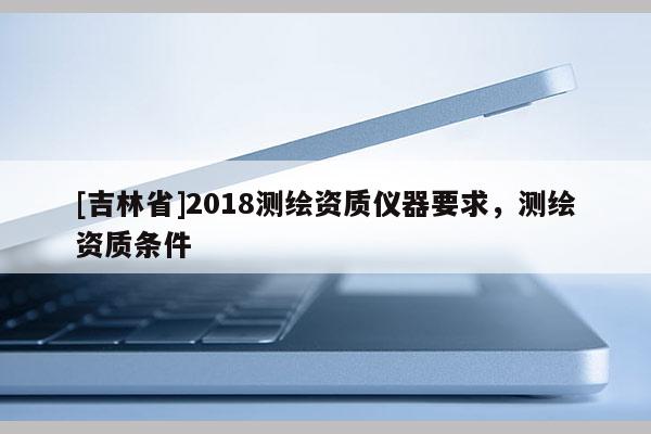 [吉林省]2018測繪資質(zhì)儀器要求，測繪資質(zhì)條件